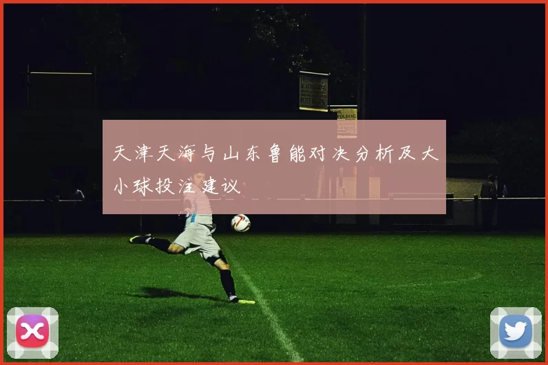天津天海与山东鲁能对决分析及大小球投注建议