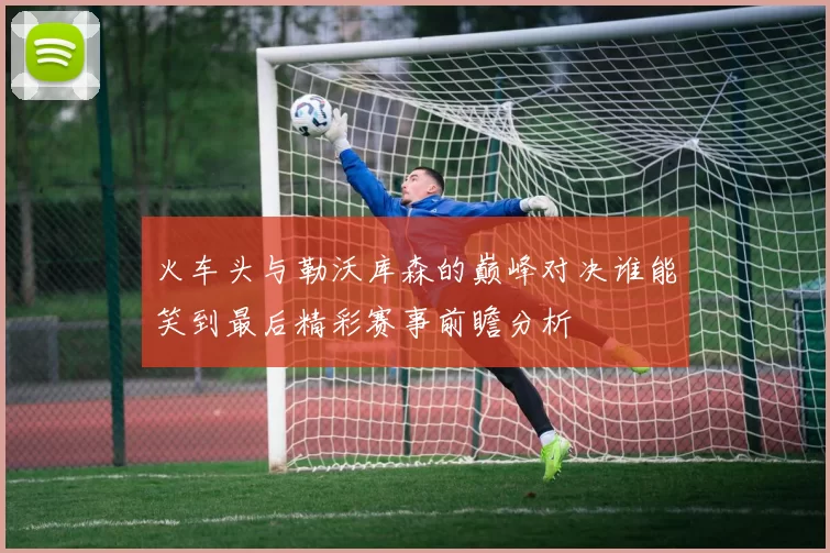 火车头与勒沃库森的巅峰对决谁能笑到最后精彩赛事前瞻分析