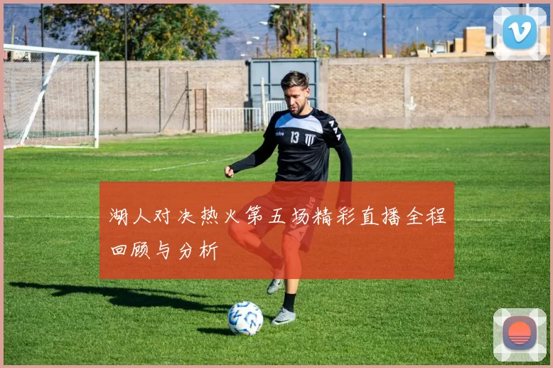 湖人对决热火第五场精彩直播全程回顾与分析