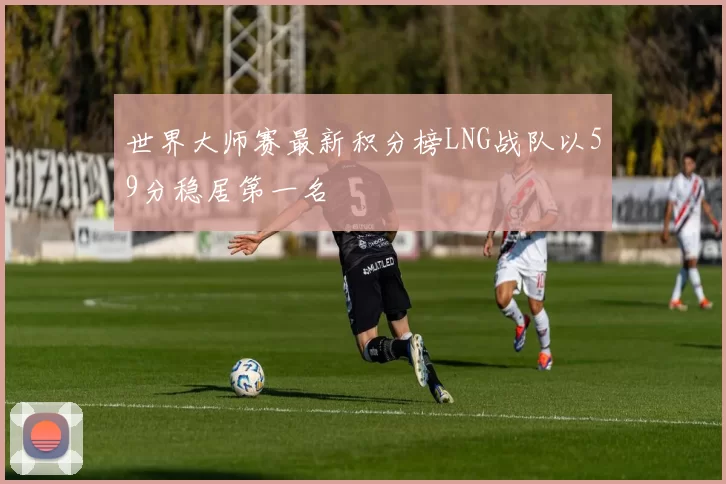 世界大师赛最新积分榜LNG战队以59分稳居第一名