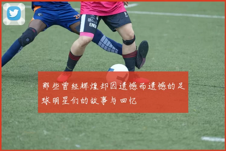那些曾经辉煌却因遗憾而遗憾的足球明星们的故事与回忆