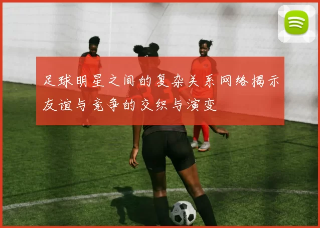 足球明星之间的复杂关系网络揭示友谊与竞争的交织与演变