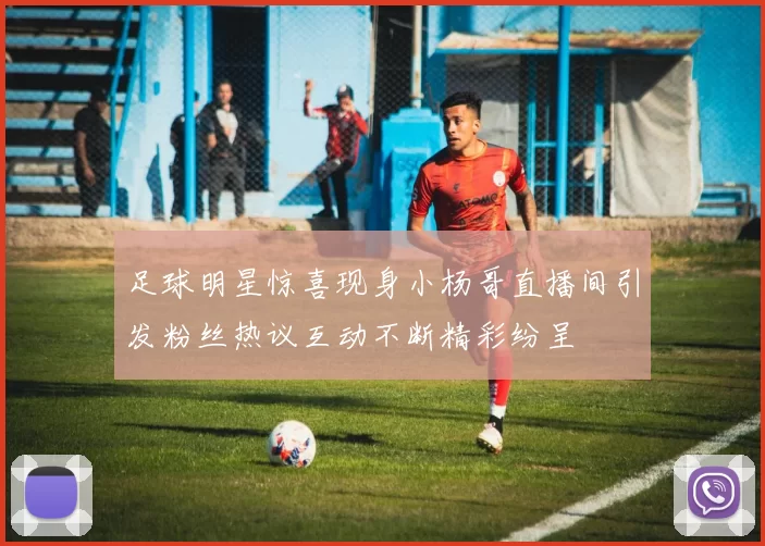 足球明星惊喜现身小杨哥直播间引发粉丝热议互动不断精彩纷呈