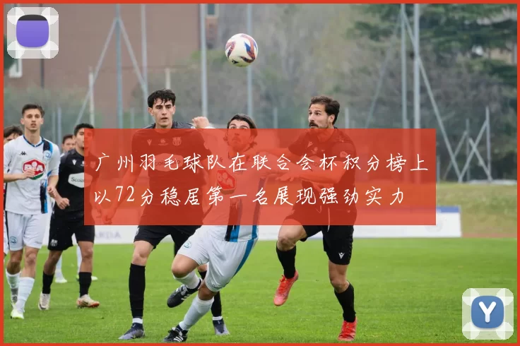 广州羽毛球队在联合会杯积分榜上以72分稳居第一名展现强劲实力