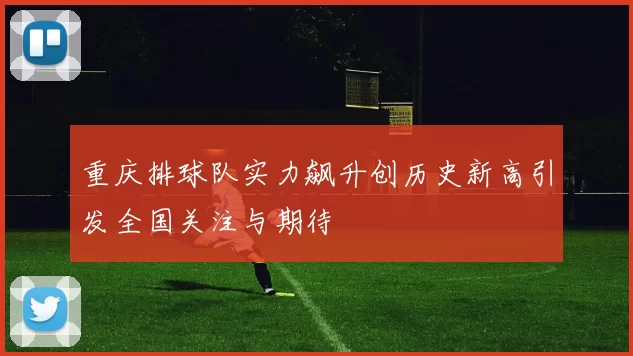 重庆排球队实力飙升创历史新高引发全国关注与期待