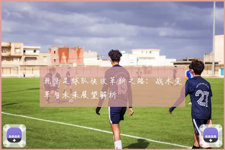 北京足球队快攻革新之路：战术变革与未来展望解析