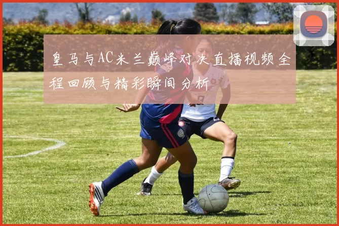 皇马与AC米兰巅峰对决直播视频全程回顾与精彩瞬间分析