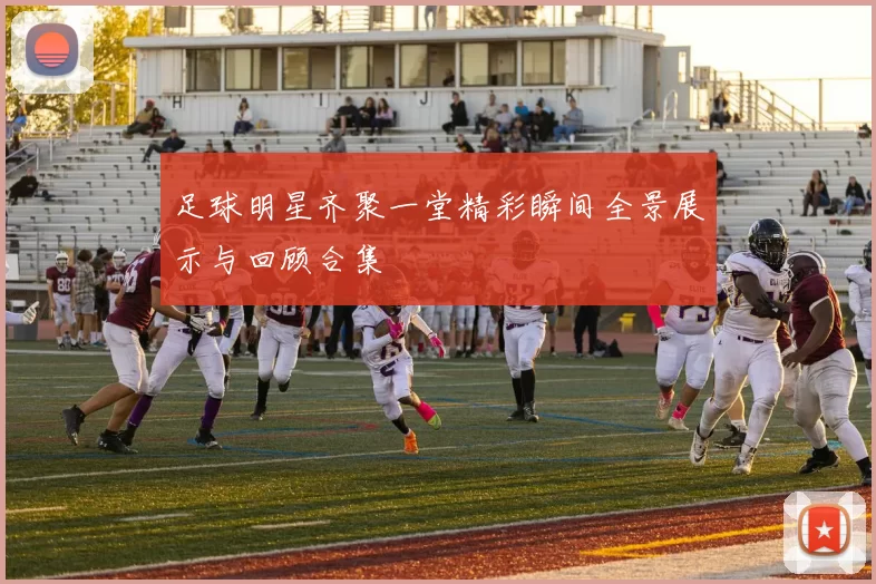 足球明星齐聚一堂精彩瞬间全景展示与回顾合集