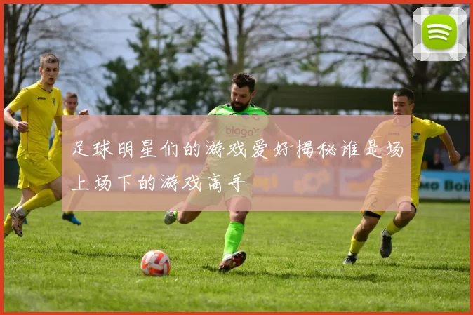 足球明星们的游戏爱好揭秘谁是场上场下的游戏高手