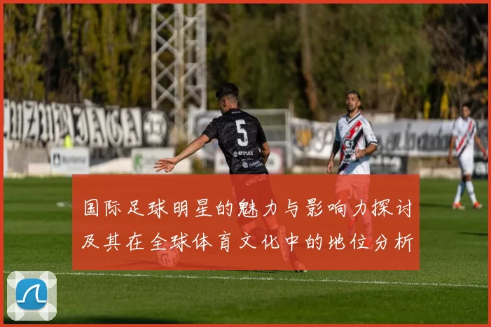 国际足球明星的魅力与影响力探讨及其在全球体育文化中的地位分析