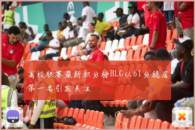 高校联赛最新积分榜BLG以61分稳居第一名引发关注