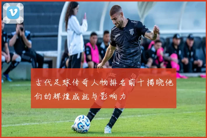 古代足球传奇人物排名前十揭晓他们的辉煌成就与影响力