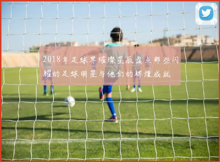 2018年足球界璀璨星辰盘点那些闪耀的足球明星与他们的辉煌成就