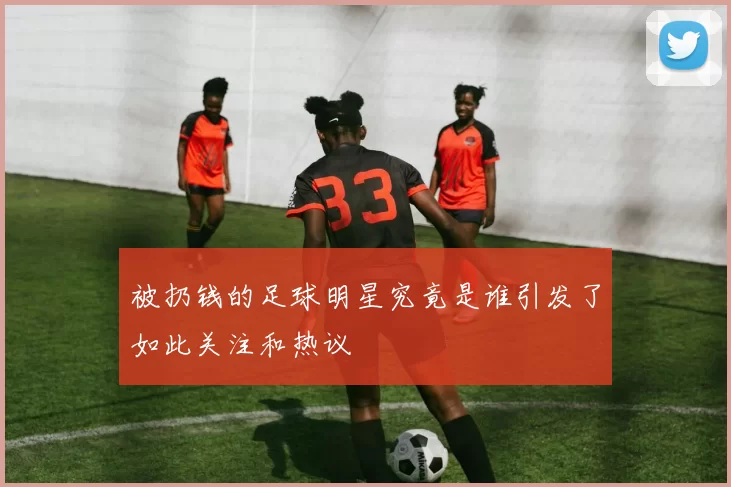 被扔钱的足球明星究竟是谁引发了如此关注和热议