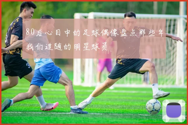 80后心目中的足球偶像盘点那些年我们追随的明星球员