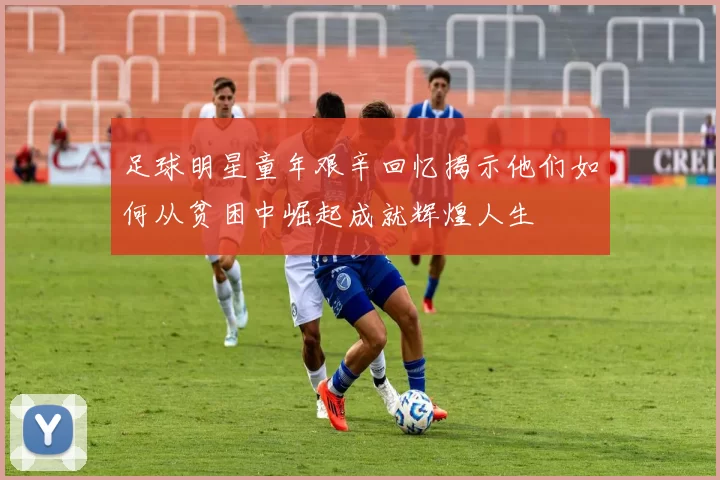 足球明星童年艰辛回忆揭示他们如何从贫困中崛起成就辉煌人生