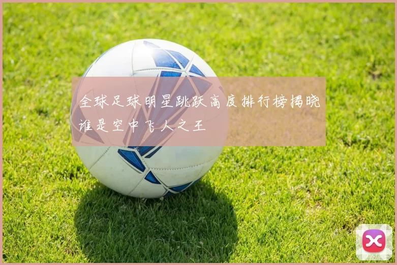 全球足球明星跳跃高度排行榜揭晓谁是空中飞人之王