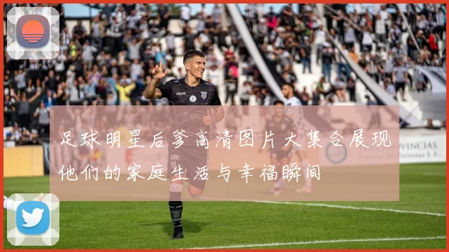 足球明星后爹高清图片大集合展现他们的家庭生活与幸福瞬间