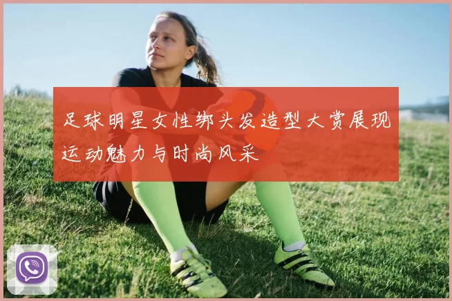 足球明星女性绑头发造型大赏展现运动魅力与时尚风采
