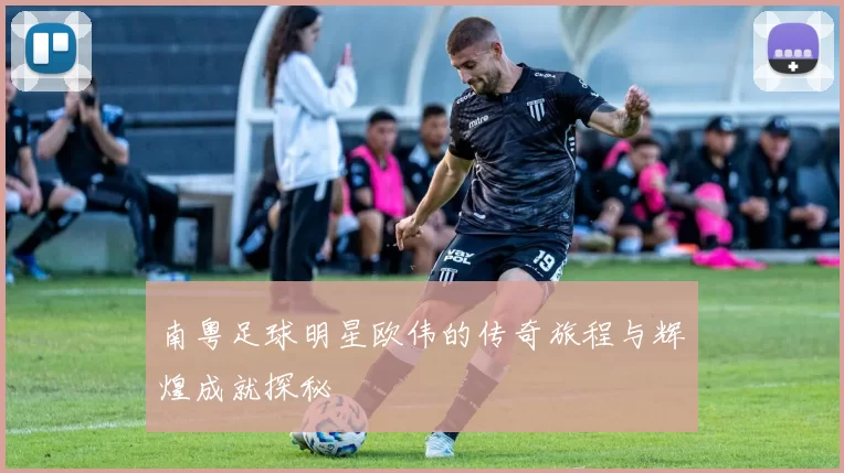 南粤足球明星欧伟的传奇旅程与辉煌成就探秘