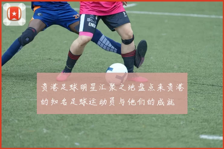 贵港足球明星汇聚之地盘点来贵港的知名足球运动员与他们的成就