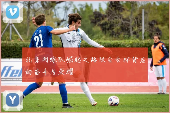 北京网球队崛起之路联合会杯背后的奋斗与荣耀