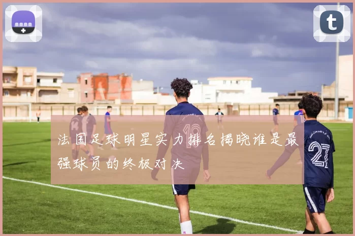 法国足球明星实力排名揭晓谁是最强球员的终极对决