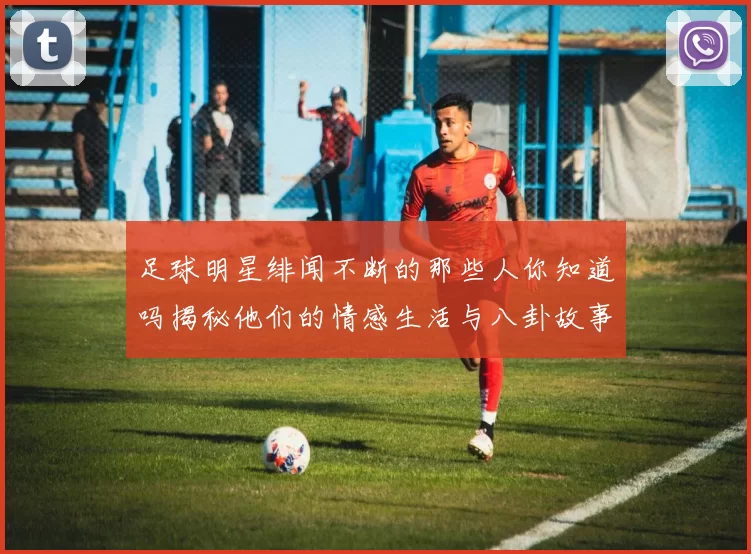 足球明星绯闻不断的那些人你知道吗揭秘他们的情感生活与八卦故事