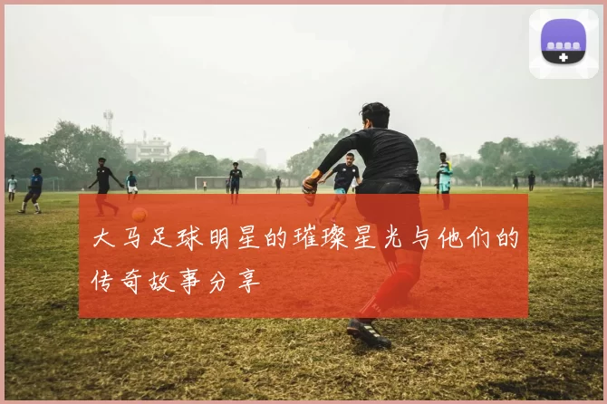 大马足球明星的璀璨星光与他们的传奇故事分享