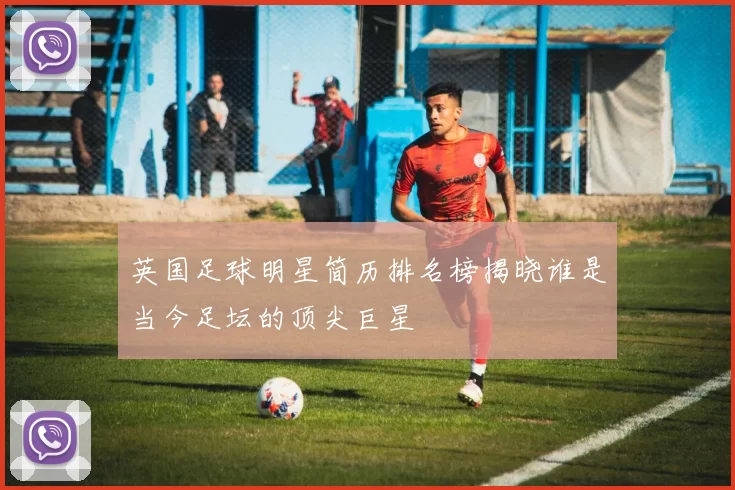 英国足球明星简历排名榜揭晓谁是当今足坛的顶尖巨星