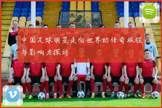 中国足球明星走向世界的传奇旅程与影响力探讨