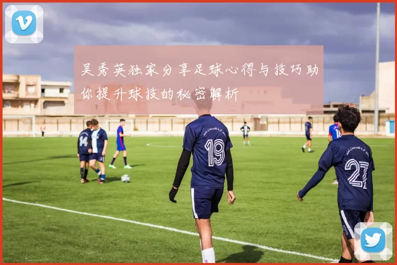 吴秀英独家分享足球心得与技巧助你提升球技的秘密解析