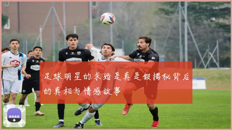 足球明星的求婚是真是假揭秘背后的真相与情感故事