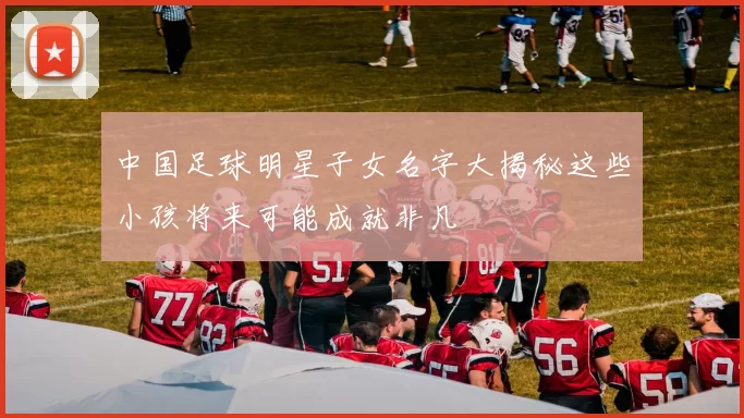 中国足球明星子女名字大揭秘这些小孩将来可能成就非凡