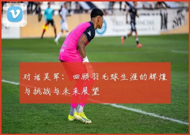 对话吴军：回顾羽毛球生涯的辉煌与挑战与未来展望