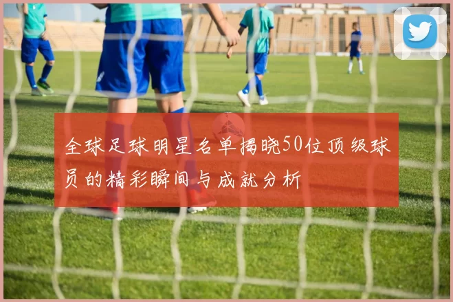 全球足球明星名单揭晓50位顶级球员的精彩瞬间与成就分析