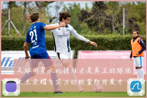 足球明星大比拼谁才是真正的球场之王荣耀与实力的较量即将展开