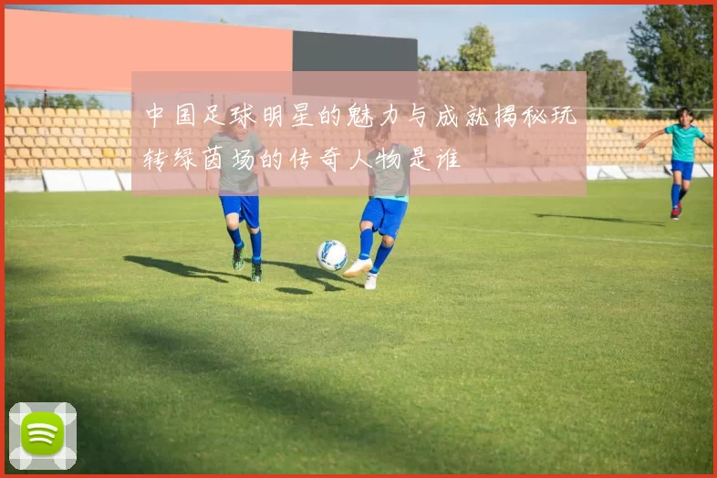 中国足球明星的魅力与成就揭秘玩转绿茵场的传奇人物是谁
