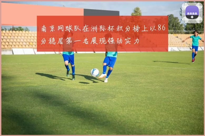 南京网球队在洲际杯积分榜上以86分稳居第一名展现强劲实力