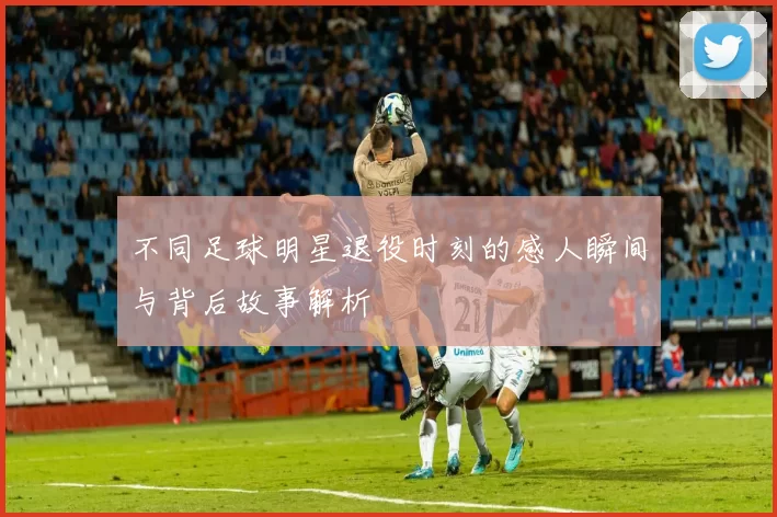 不同足球明星退役时刻的感人瞬间与背后故事解析