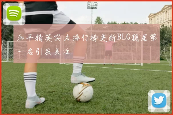 和平精英实力排行榜更新BLG稳居第一名引发关注