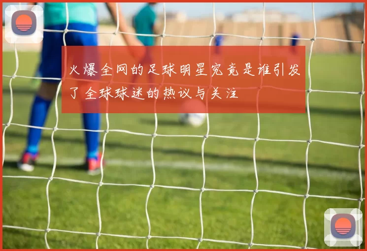 火爆全网的足球明星究竟是谁引发了全球球迷的热议与关注