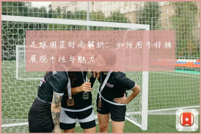 足球明星时尚解析：如何用牛仔裤展现个性与魅力