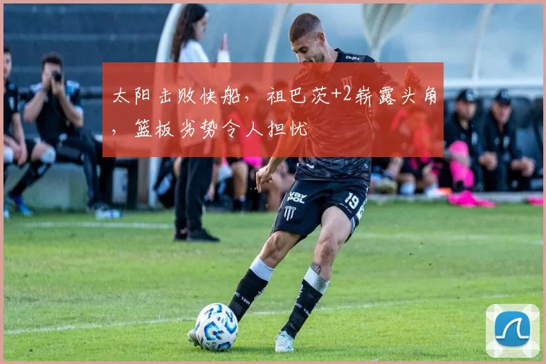 太阳击败快船，祖巴茨+2崭露头角，篮板劣势令人担忧