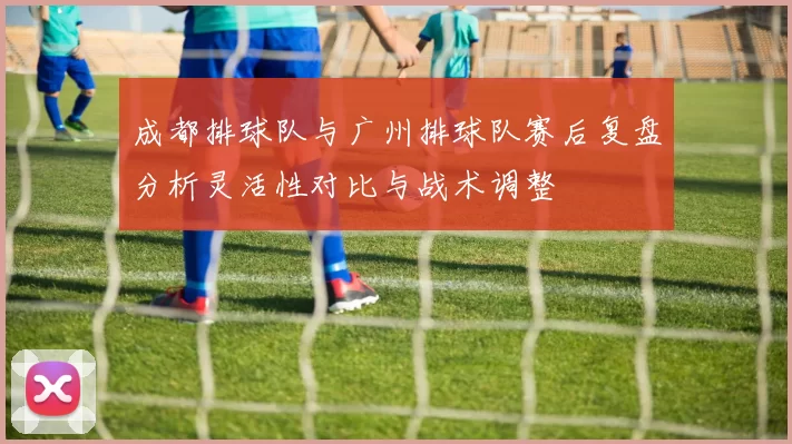 成都排球队与广州排球队赛后复盘分析灵活性对比与战术调整
