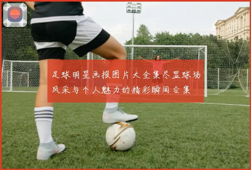 足球明星画报图片大全集尽显球场风采与个人魅力的精彩瞬间合集