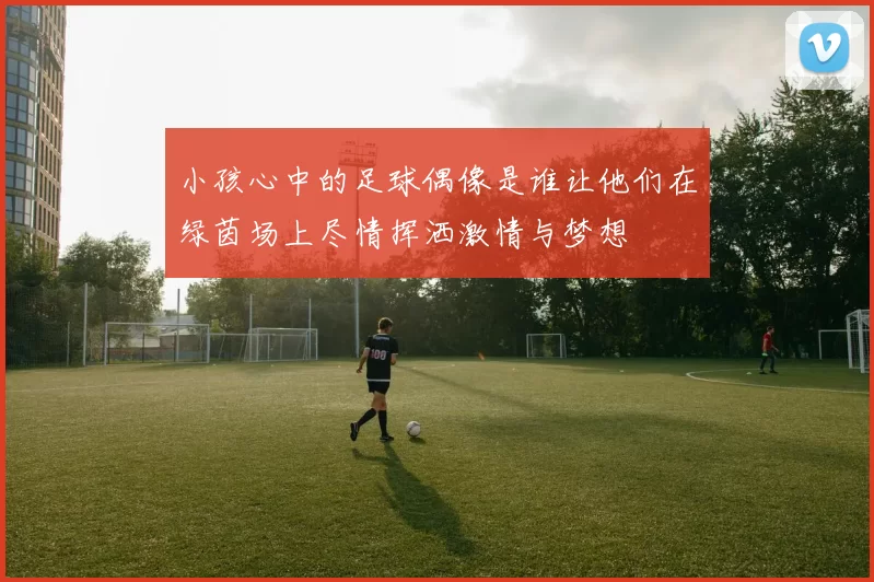 小孩心中的足球偶像是谁让他们在绿茵场上尽情挥洒激情与梦想