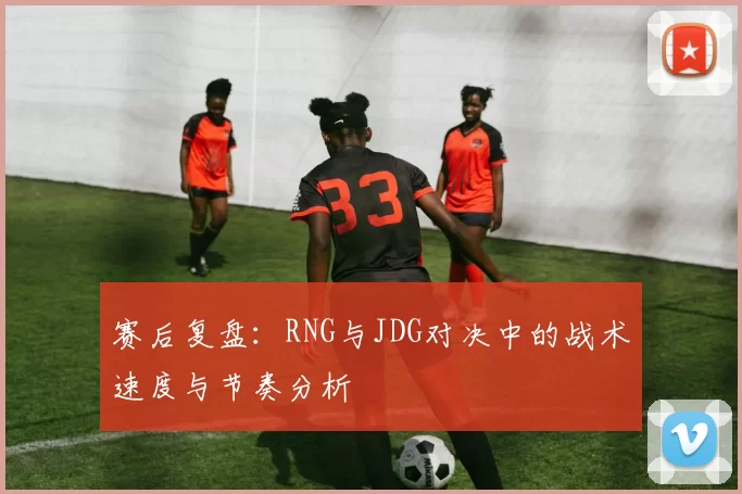 赛后复盘：RNG与JDG对决中的战术速度与节奏分析