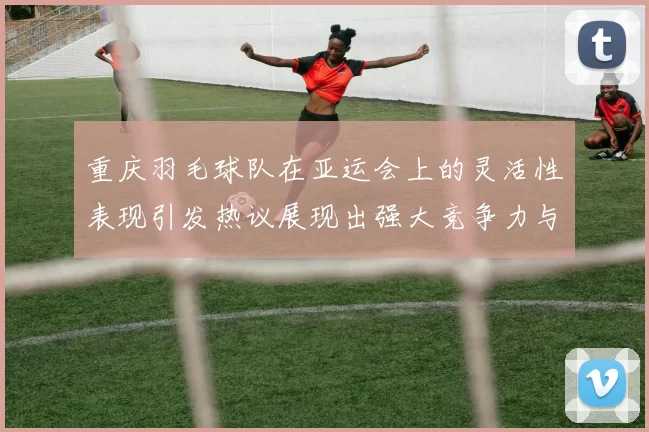 重庆羽毛球队在亚运会上的灵活性表现引发热议展现出强大竞争力与团队协作精神