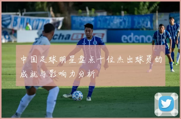 中国足球明星盘点十位杰出球员的成就与影响力分析